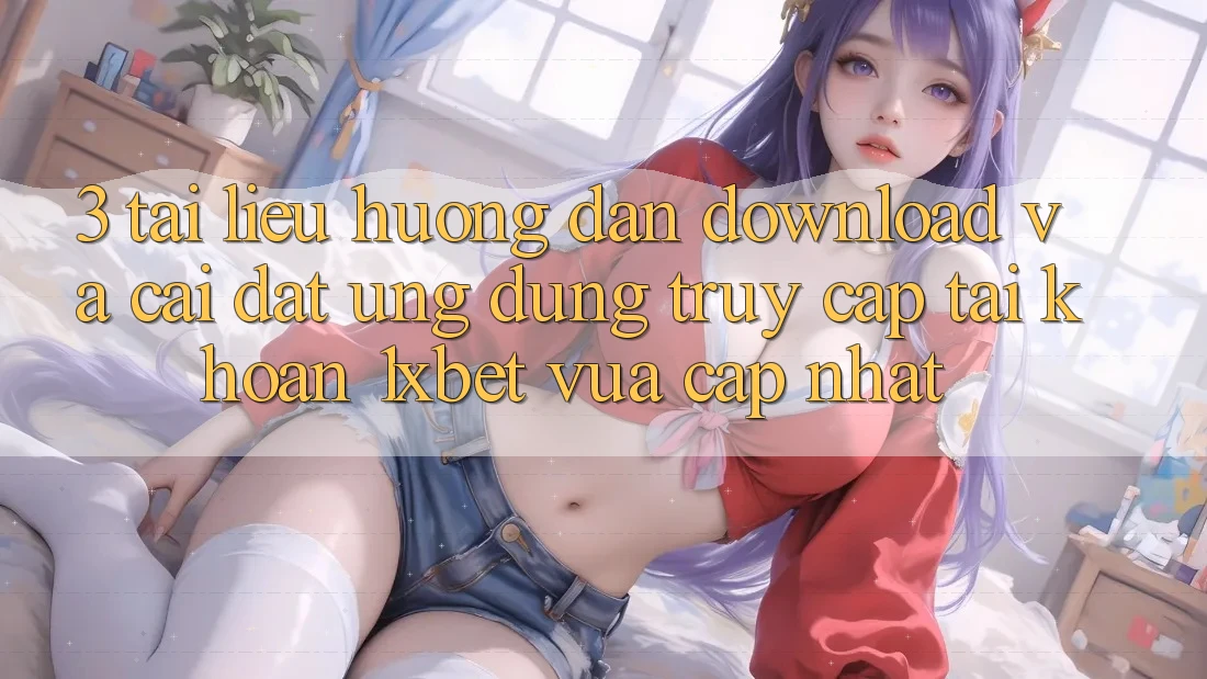 3. Tài liệu hướng dẫn Download Và Cài Đặt Ứng Dụng Truy cập tài khoản 1xbet Vừa cập nhật
