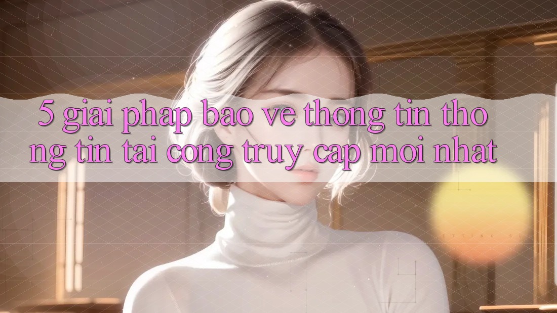 5. Giải Pháp Bảo vệ thông tin Thông Tin Tại Cổng Truy Cập Mới nhất