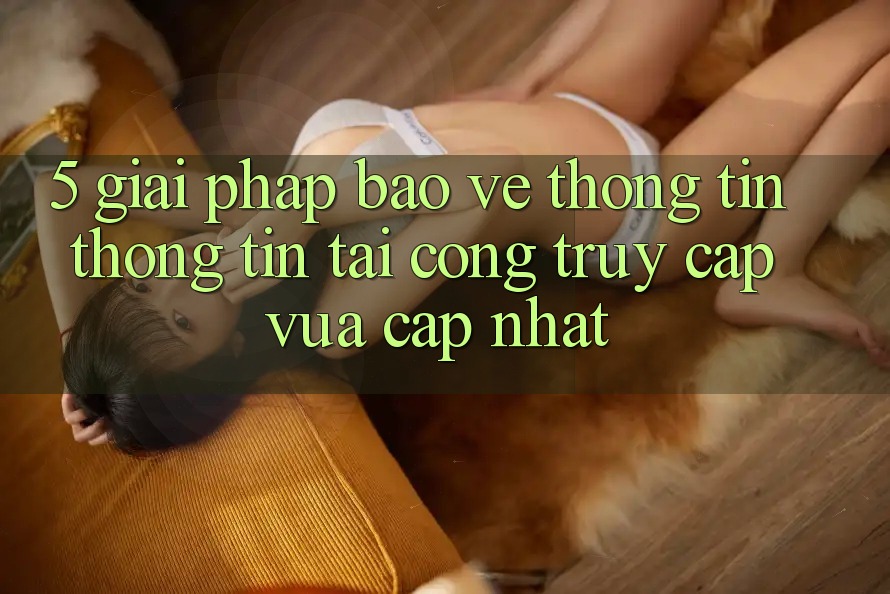 5. Giải Pháp Bảo vệ thông tin Thông Tin Tại Cổng Truy Cập Vừa cập nhật