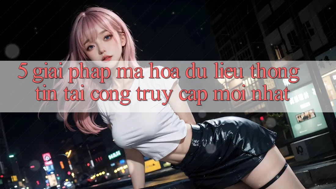 5. Giải Pháp Mã hóa dữ liệu Thông Tin Tại Cổng Truy Cập Mới nhất