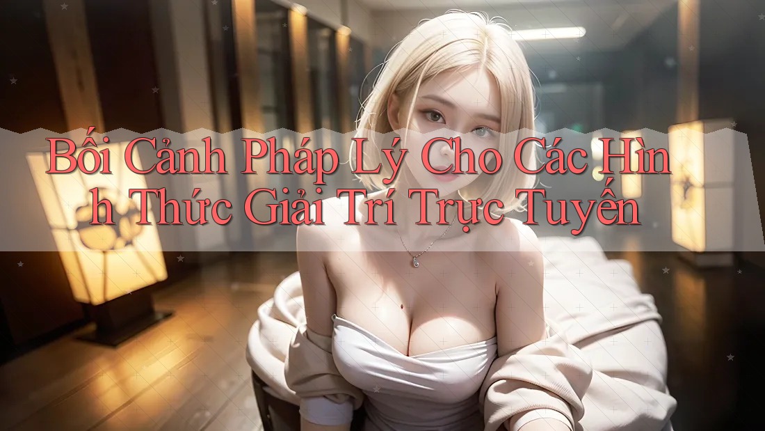 Bối Cảnh Pháp Lý Cho Các Hình Thức Giải Trí Trực Tuyến