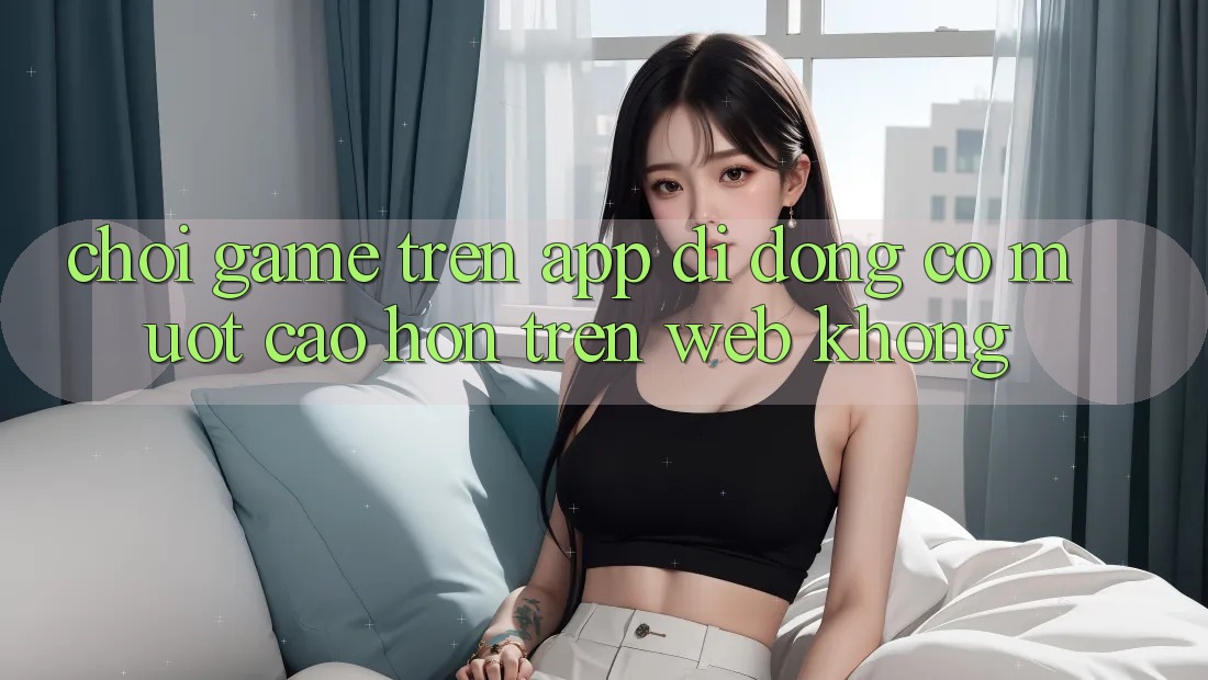 Chơi game trên app di động có mượt cao hơn trên web không?