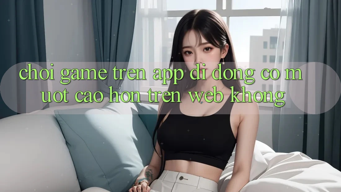 Chơi game trên app di động có mượt cao hơn trên web không?