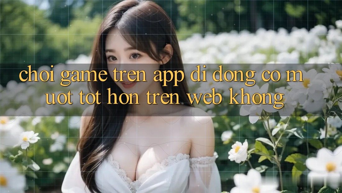 Chơi game trên app di động có mượt tốt hơn trên web không?