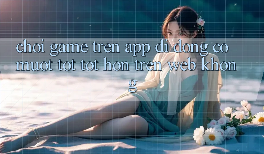 Chơi game trên app di động có mượt tốt tốt hơn trên web không?