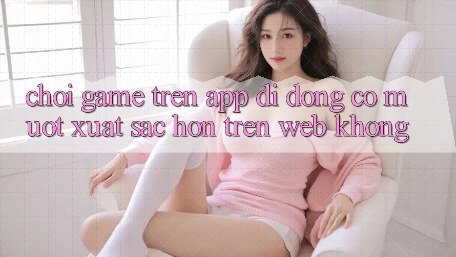 Chơi game trên app di động có mượt xuất sắc hơn trên web không?