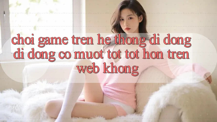 Chơi game trên hệ thống di động di động có mượt tốt tốt hơn trên web không?