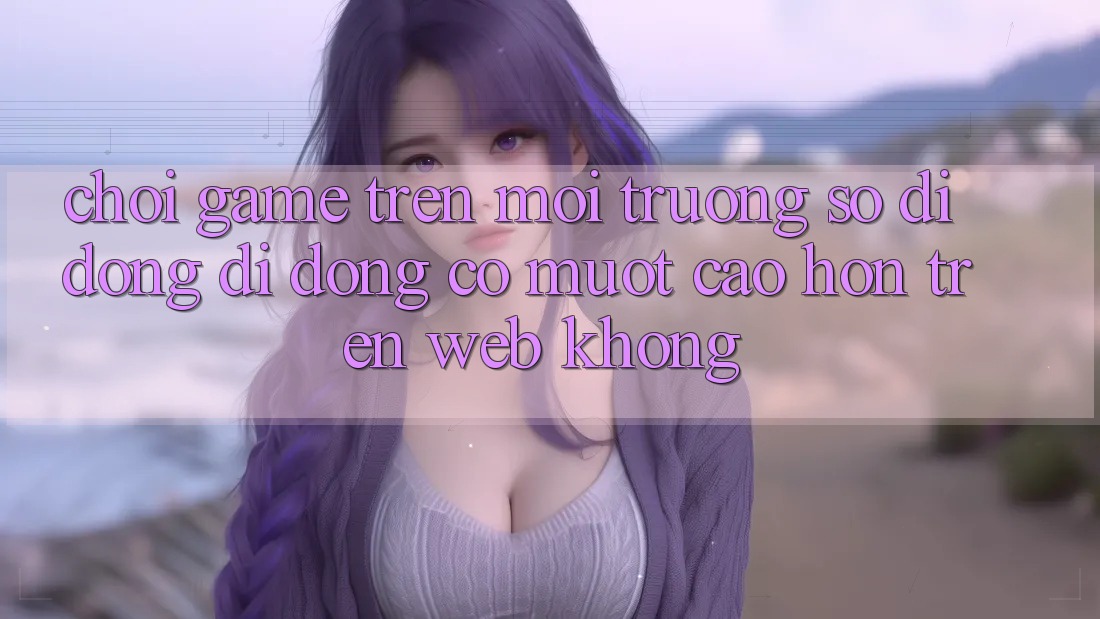Chơi game trên môi trường số di động di động có mượt cao hơn trên web không?