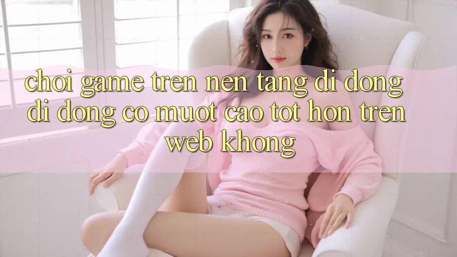 Chơi game trên nền tảng di động di động có mượt cao tốt hơn trên web không?