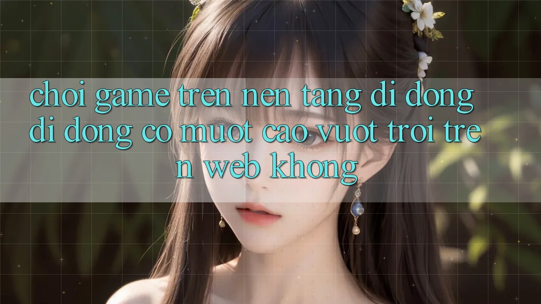 Chơi game trên nền tảng di động di động có mượt cao vượt trội trên web không?