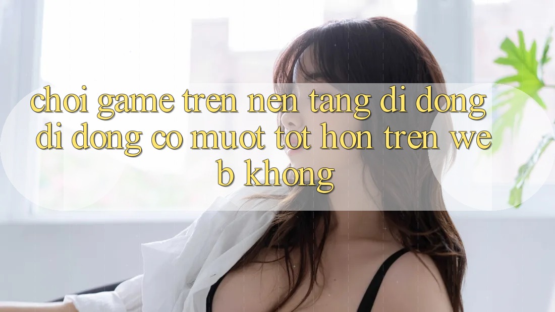 Chơi game trên nền tảng di động di động có mượt tốt hơn trên web không?
