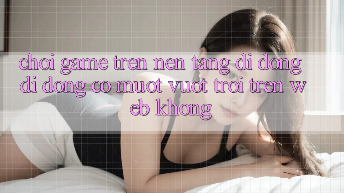 Chơi game trên nền tảng di động di động có mượt vượt trội trên web không? Chơi game trên nền tảng di động di động có mượt vượt trội trên web không?