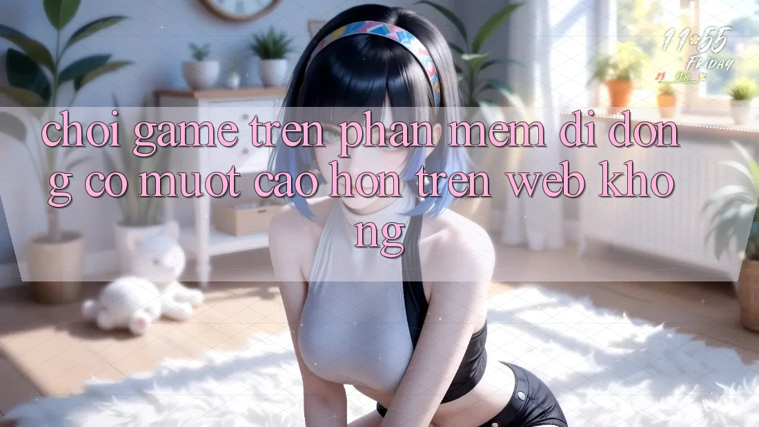 Chơi game trên phần mềm di động có mượt cao hơn trên web không?