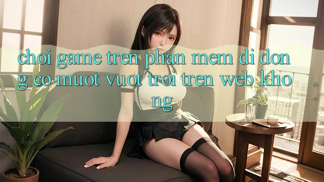 Chơi game trên phần mềm di động có mượt vượt trội trên web không?