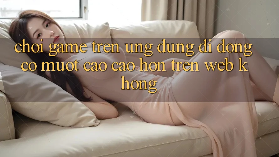Chơi game trên ứng dụng di động có mượt cao cao hơn trên web không?