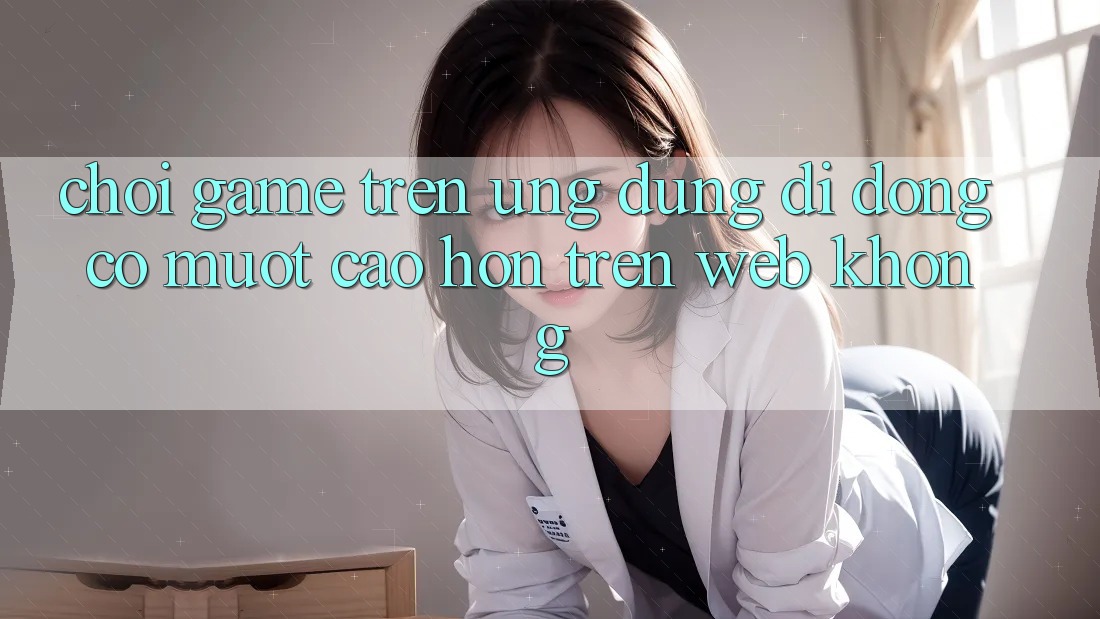 Chơi game trên ứng dụng di động có mượt cao hơn trên web không?