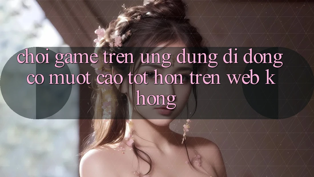 Chơi game trên ứng dụng di động có mượt cao tốt hơn trên web không?