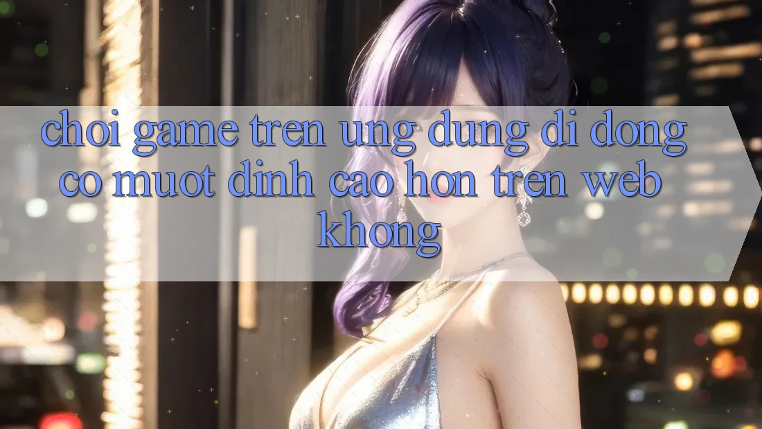 Chơi game trên ứng dụng di động có mượt đỉnh cao hơn trên web không? Chơi game trên ứng dụng di động có mượt đỉnh cao hơn trên web không?