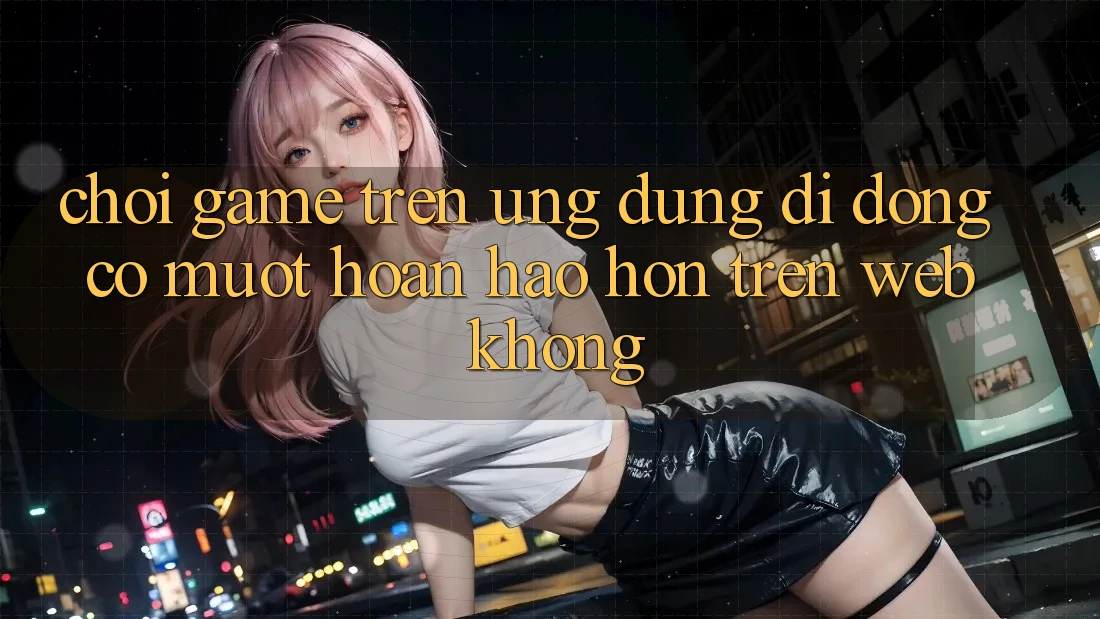 Chơi game trên ứng dụng di động có mượt hoàn hảo hơn trên web không?
