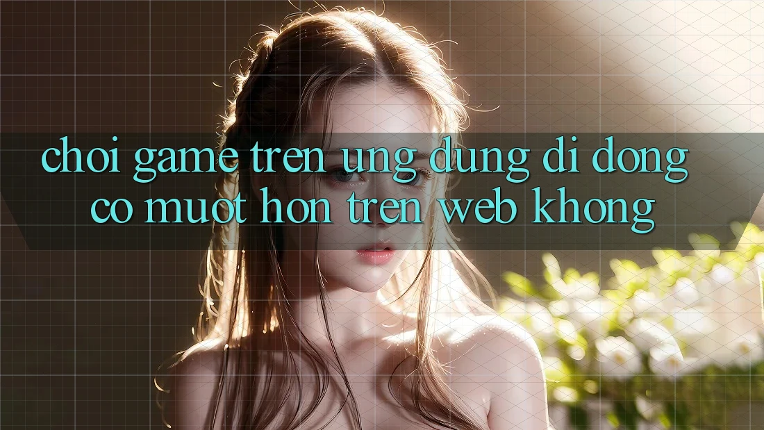 Chơi game trên ứng dụng di động có mượt hơn trên web không? Chơi game trên ứng dụng di động có mượt hơn trên web không?