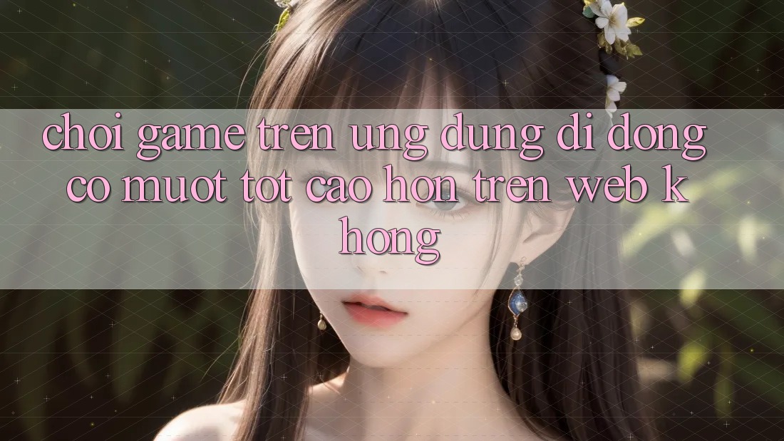 Chơi game trên ứng dụng di động có mượt tốt cao hơn trên web không?