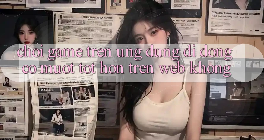 Chơi game trên ứng dụng di động có mượt tốt hơn trên web không?