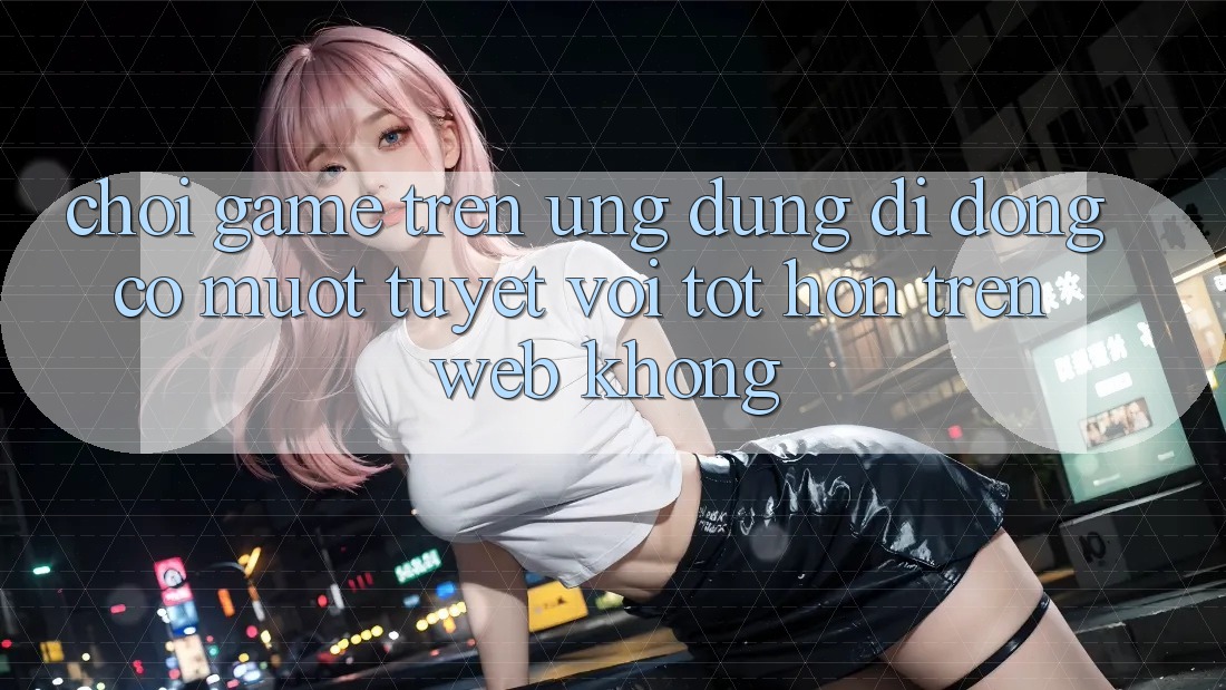 Chơi game trên ứng dụng di động có mượt tuyệt vời tốt hơn trên web không?