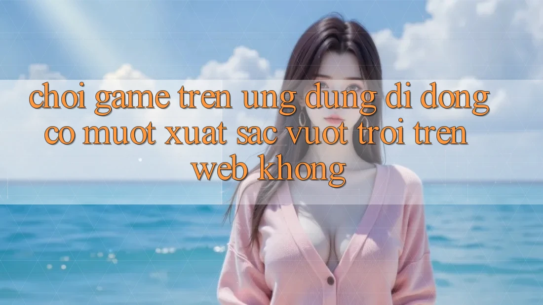 Chơi game trên ứng dụng di động có mượt xuất sắc vượt trội trên web không?