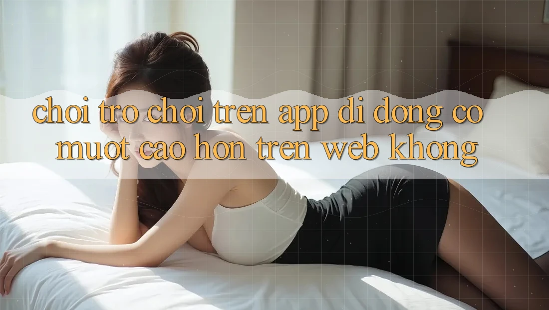 Chơi trò chơi trên app di động có mượt cao hơn trên web không?