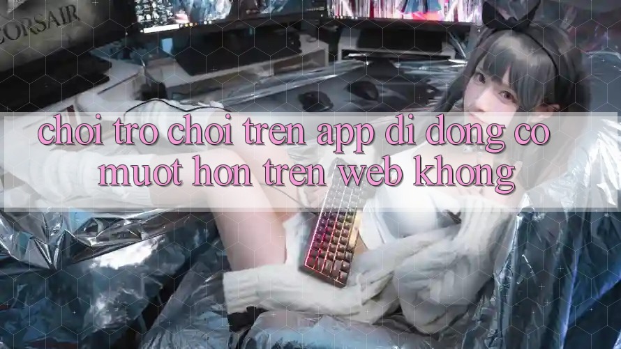 Chơi trò chơi trên app di động có mượt hơn trên web không?