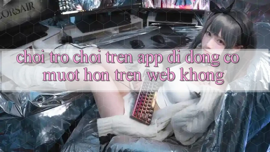 Chơi trò chơi trên app di động có mượt hơn trên web không?