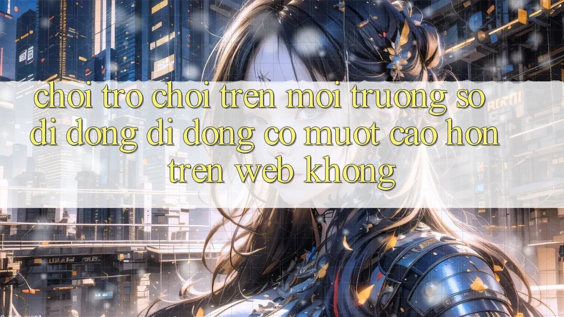 Chơi trò chơi trên môi trường số di động di động có mượt cao hơn trên web không?