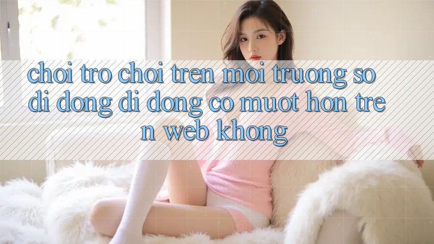 Chơi trò chơi trên môi trường số di động di động có mượt hơn trên web không?