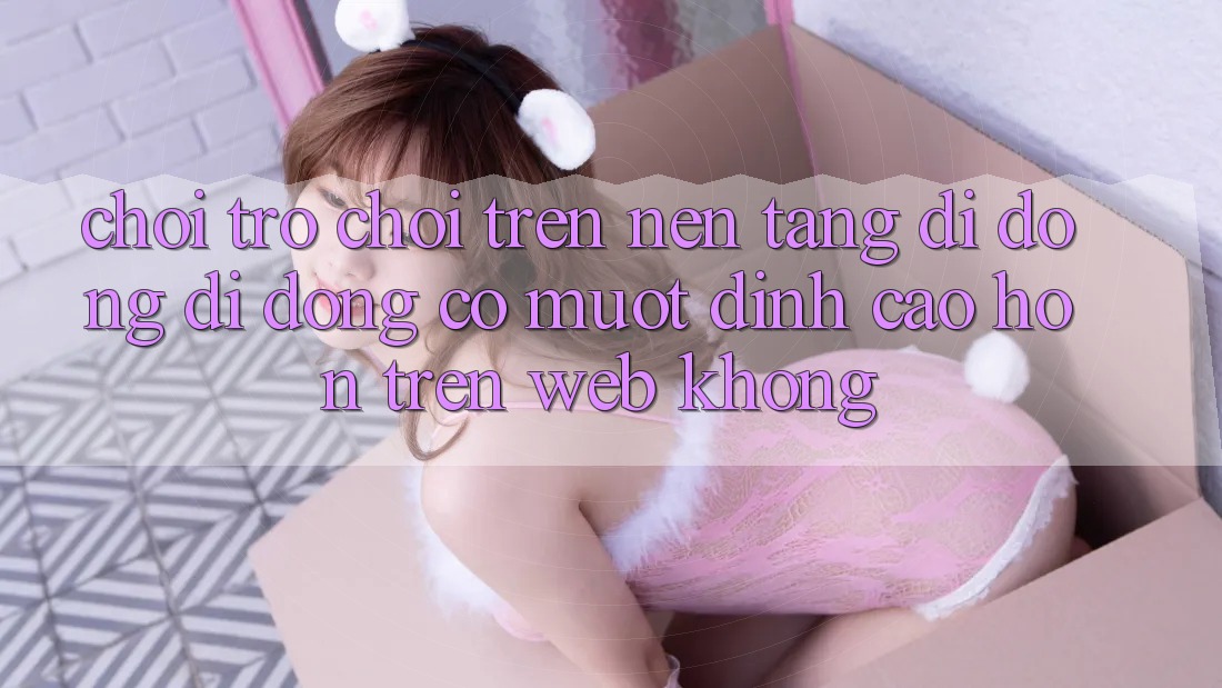 Chơi trò chơi trên nền tảng di động di động có mượt đỉnh cao hơn trên web không?