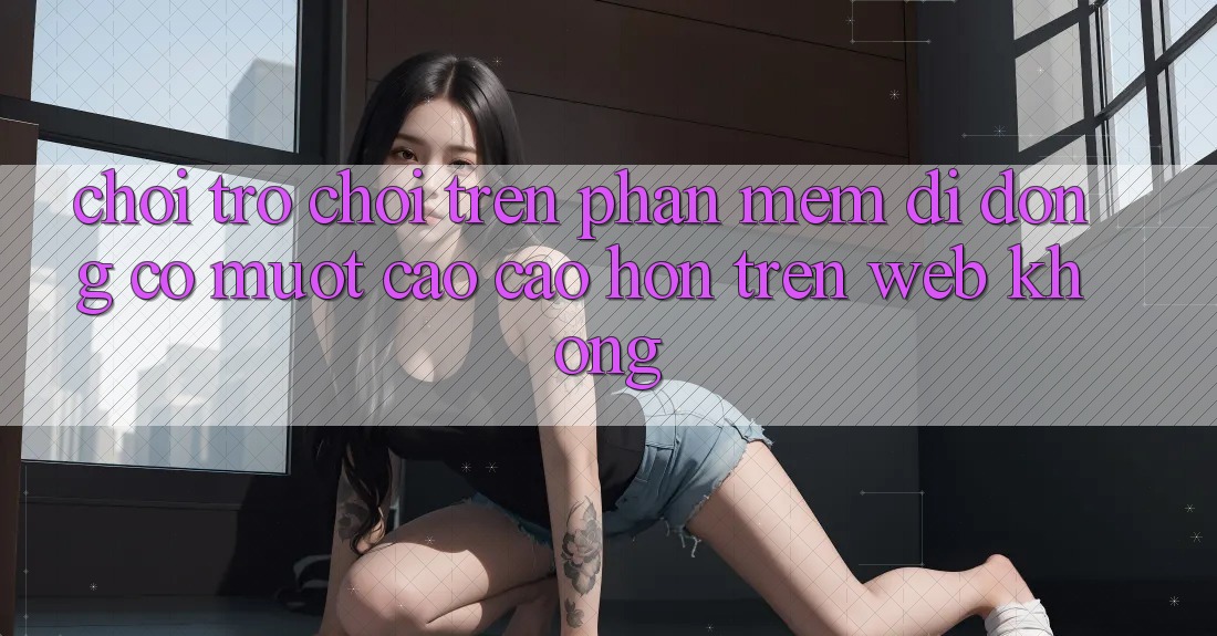 Chơi trò chơi trên phần mềm di động có mượt cao cao hơn trên web không? Chơi trò chơi trên phần mềm di động có mượt cao cao hơn trên web không?
