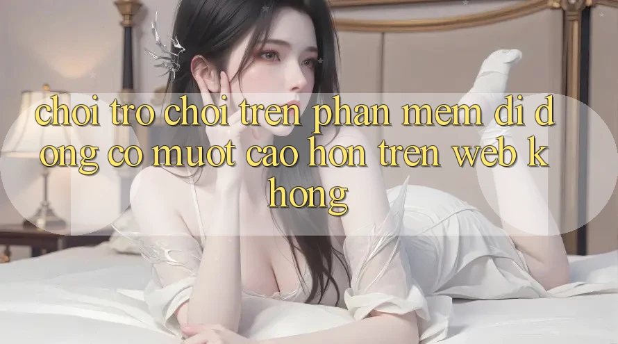 Chơi trò chơi trên phần mềm di động có mượt cao hơn trên web không?