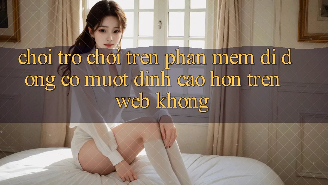 Chơi trò chơi trên phần mềm di động có mượt đỉnh cao hơn trên web không? Chơi trò chơi trên phần mềm di động có mượt đỉnh cao hơn trên web không?