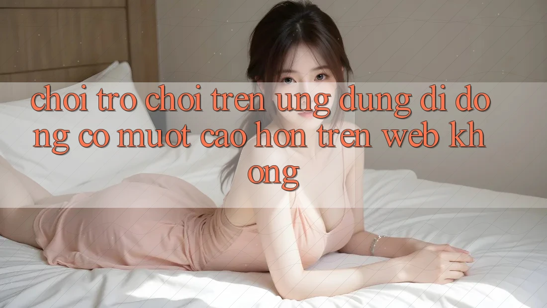 Chơi trò chơi trên ứng dụng di động có mượt cao hơn trên web không?