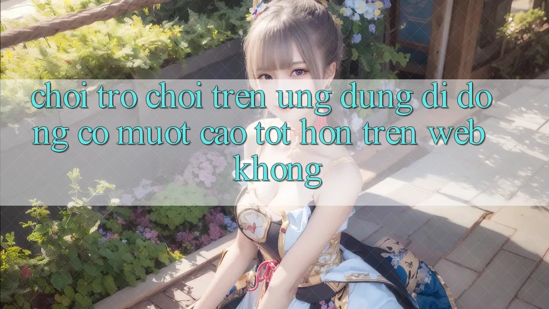 Chơi trò chơi trên ứng dụng di động có mượt cao tốt hơn trên web không?