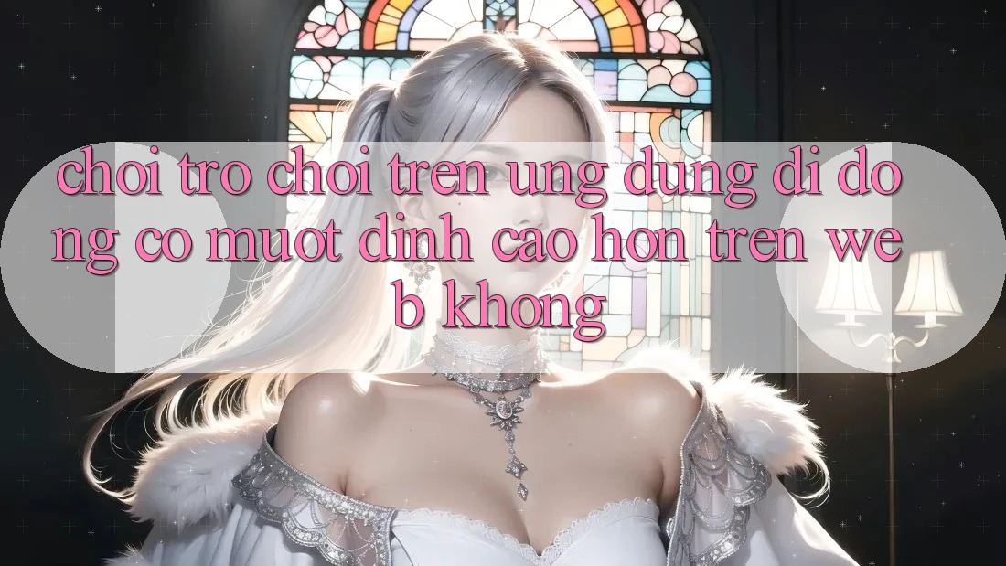 Chơi trò chơi trên ứng dụng di động có mượt đỉnh cao hơn trên web không?