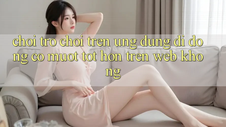 Chơi trò chơi trên ứng dụng di động có mượt tốt hơn trên web không?