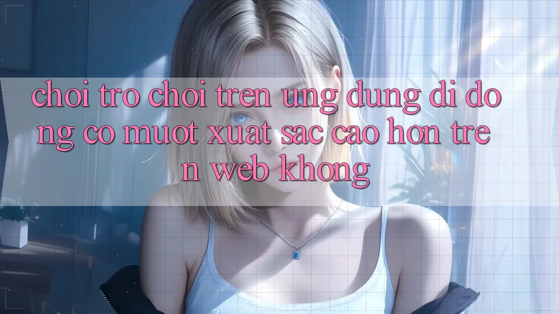 Chơi trò chơi trên ứng dụng di động có mượt xuất sắc cao hơn trên web không?