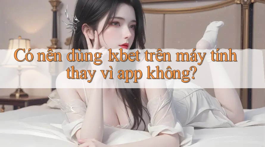 Có nên dùng 1xbet trên máy tính thay vì app không?