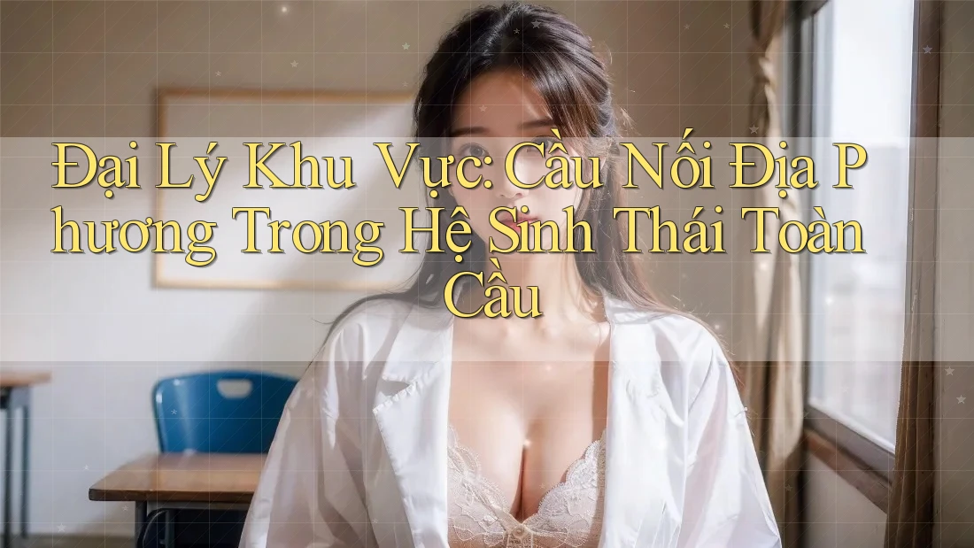 Đại Lý Khu Vực: Cầu Nối Địa Phương Trong Hệ Sinh Thái Toàn Cầu Đại Lý Khu Vực: Cầu Nối Địa Phương Trong Hệ Sinh Thái Toàn Cầu
