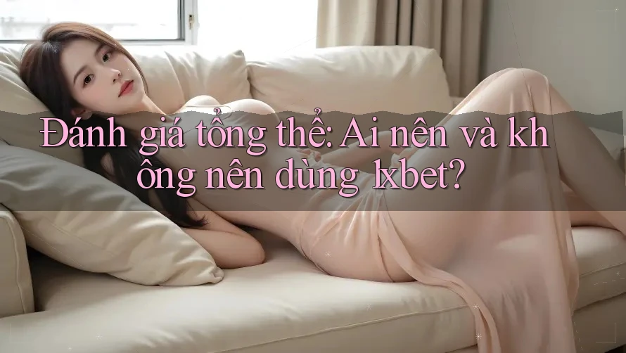 Đánh giá tổng thể: Ai nên và không nên dùng 1xbet?