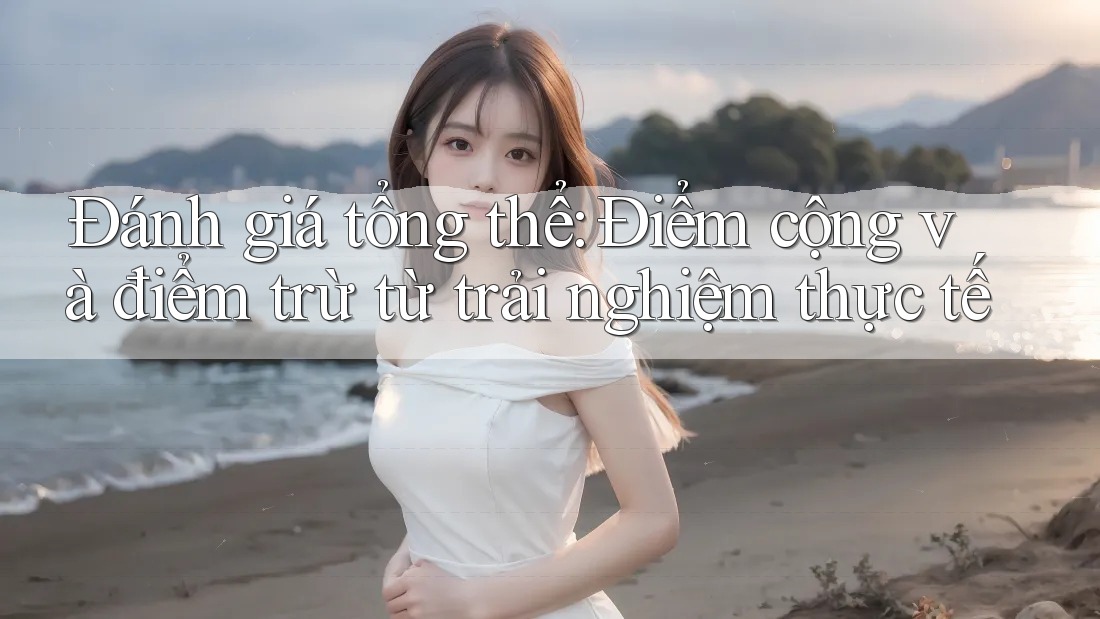Đánh giá tổng thể: Điểm cộng và điểm trừ từ trải nghiệm thực tế