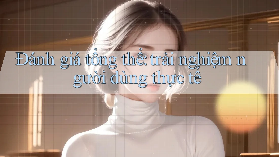 Đánh giá tổng thể: trải nghiệm người dùng thực tế Đánh giá tổng thể: trải nghiệm người dùng thực tế