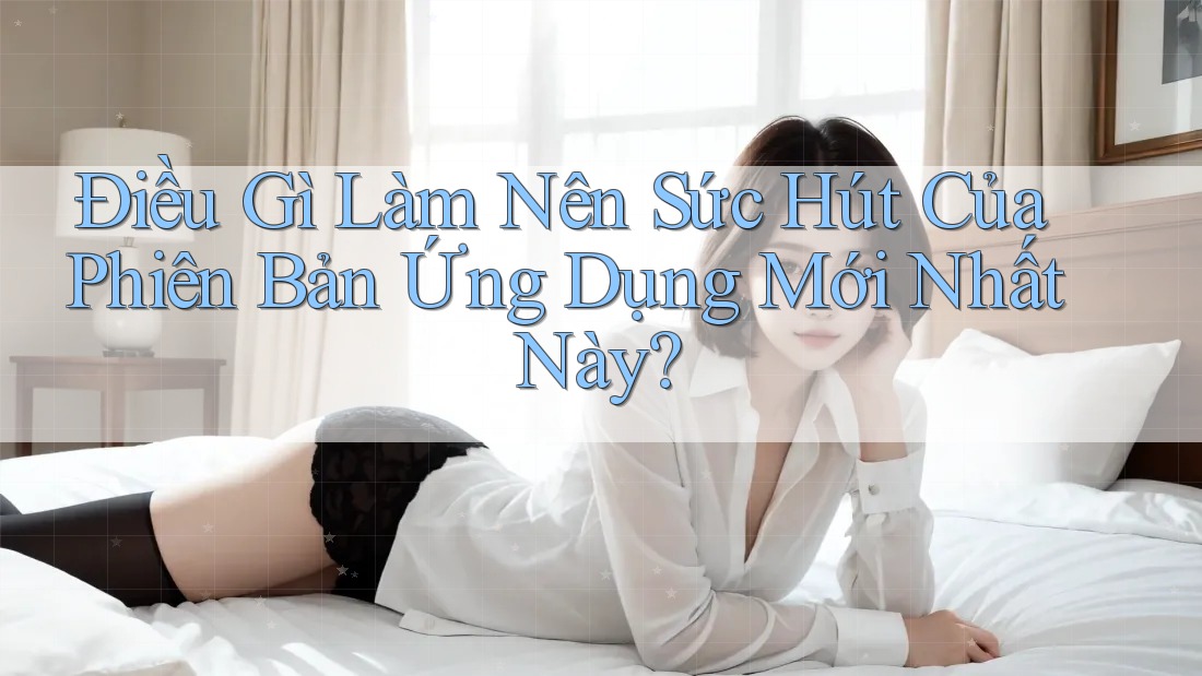 Điều Gì Làm Nên Sức Hút Của Phiên Bản Ứng Dụng Mới Nhất Này?