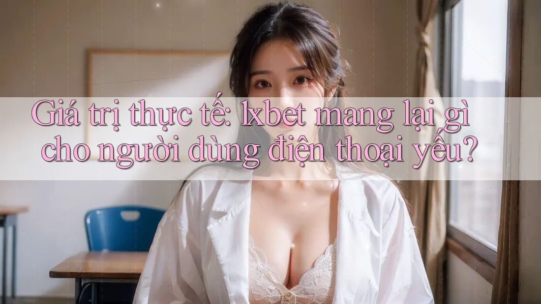 Giá trị thực tế: 1xbet mang lại gì cho người dùng điện thoại yếu?