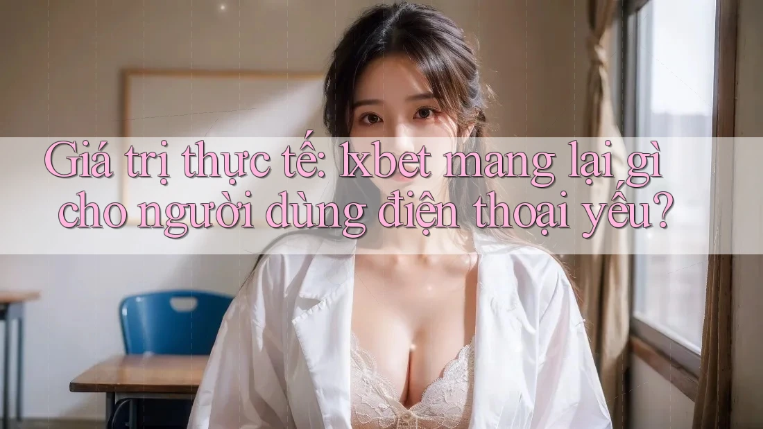 Giá trị thực tế: 1xbet mang lại gì cho người dùng điện thoại yếu?